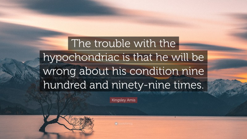 Kingsley Amis Quote: “The trouble with the hypochondriac is that he will be wrong about his condition nine hundred and ninety-nine times.”