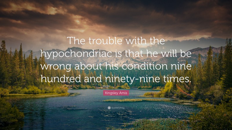 Kingsley Amis Quote: “The trouble with the hypochondriac is that he will be wrong about his condition nine hundred and ninety-nine times.”