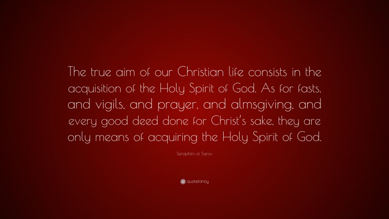 Seraphim of Sarov Quote: “The true aim of our Christian life consists in the acquisition of the Holy Spirit of God. As for fasts, and vigils, and prayer, and almsgiving, and every good deed done for Christ’s sake, they are only means of acquiring the Holy Spirit of God.”
