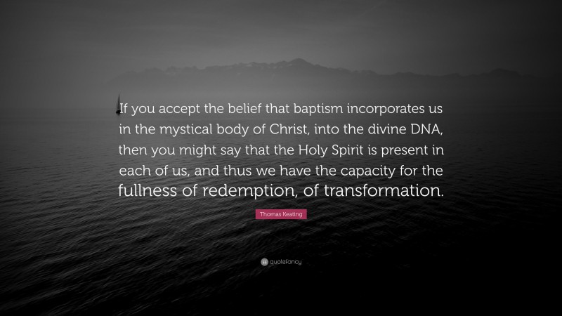 Thomas Keating Quote: “If you accept the belief that baptism incorporates us in the mystical body of Christ, into the divine DNA, then you might say that the Holy Spirit is present in each of us, and thus we have the capacity for the fullness of redemption, of transformation.”
