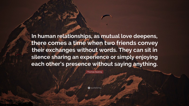 Thomas Keating Quote: “In human relationships, as mutual love deepens, there comes a time when two friends convey their exchanges without words. They can sit in silence sharing an experience or simply enjoying each other’s presence without saying anything.”