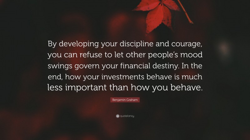 Benjamin Graham Quote: “By developing your discipline and courage, you can refuse to let other people’s mood swings govern your financial destiny. In the end, how your investments behave is much less important than how you behave.”