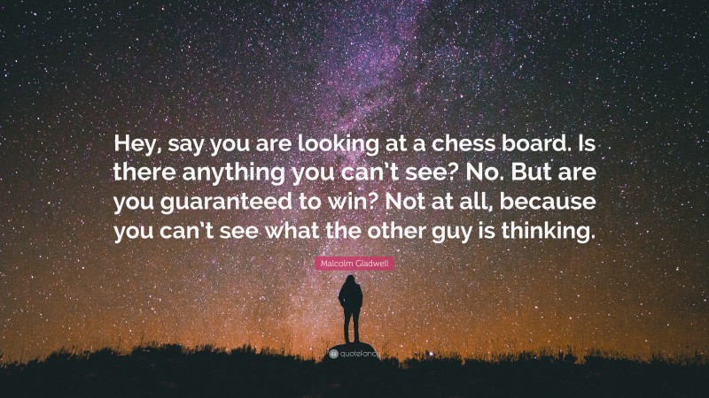 Malcolm Gladwell Quote: “Hey, say you are looking at a chess board. Is there anything you can’t see? No. But are you guaranteed to win? Not at all, because you can’t see what the other guy is thinking.”