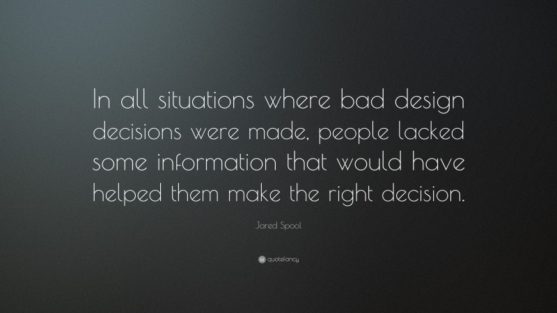 Jared Spool Quote: “In all situations where bad design decisions were made, people lacked some information that would have helped them make the right decision.”
