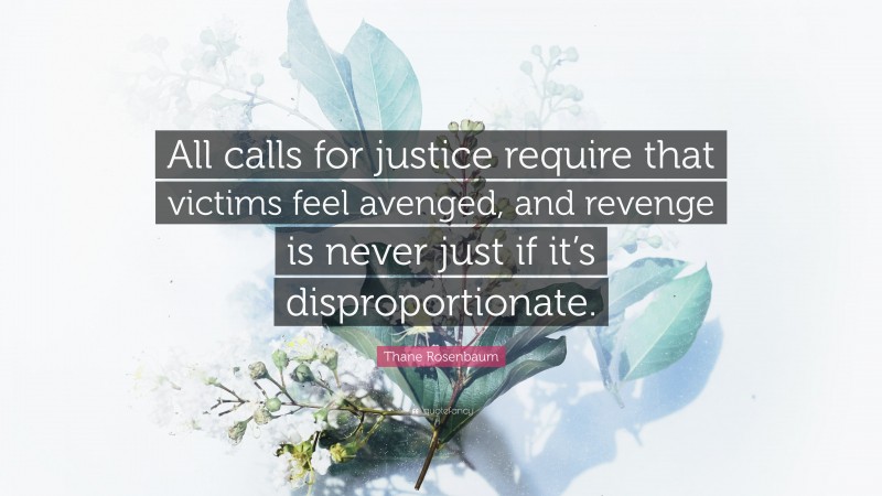 Thane Rosenbaum Quote: “All calls for justice require that victims feel avenged, and revenge is never just if it’s disproportionate.”