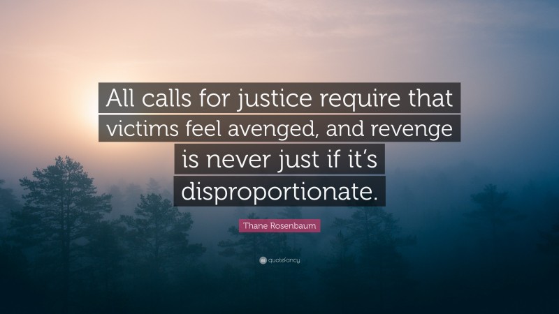 Thane Rosenbaum Quote: “All calls for justice require that victims feel avenged, and revenge is never just if it’s disproportionate.”