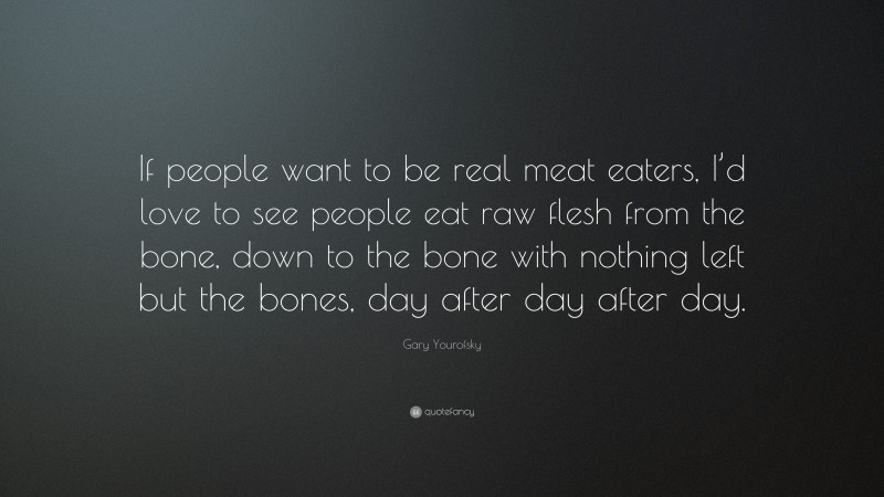 Gary Yourofsky Quote: “If people want to be real meat eaters, I’d love to see people eat raw flesh from the bone, down to the bone with nothing left but the bones, day after day after day.”