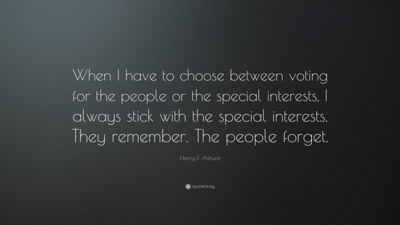 Henry F. Ashurst Quote: “When I have to choose between voting for the people or the special interests, I always stick with the special interests. They remember. The people forget.”