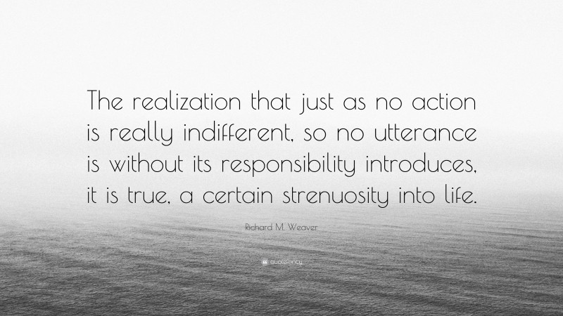 Richard M. Weaver Quote: “The realization that just as no action is really indifferent, so no utterance is without its responsibility introduces, it is true, a certain strenuosity into life.”