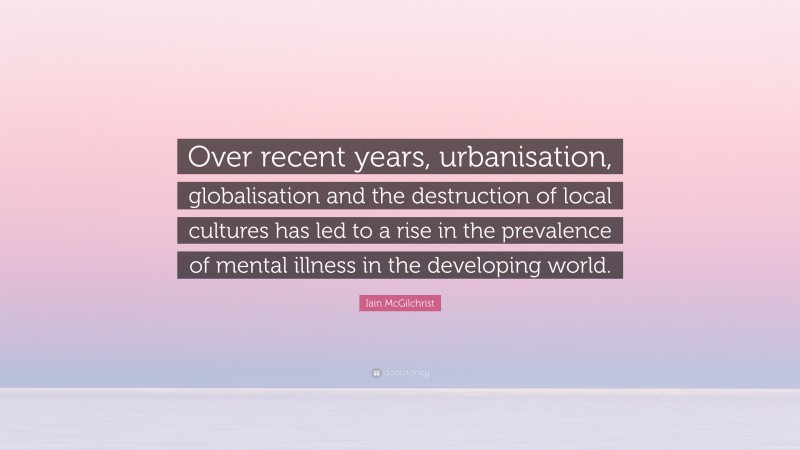 Iain McGilchrist Quote: “Over recent years, urbanisation, globalisation and the destruction of local cultures has led to a rise in the prevalence of mental illness in the developing world.”