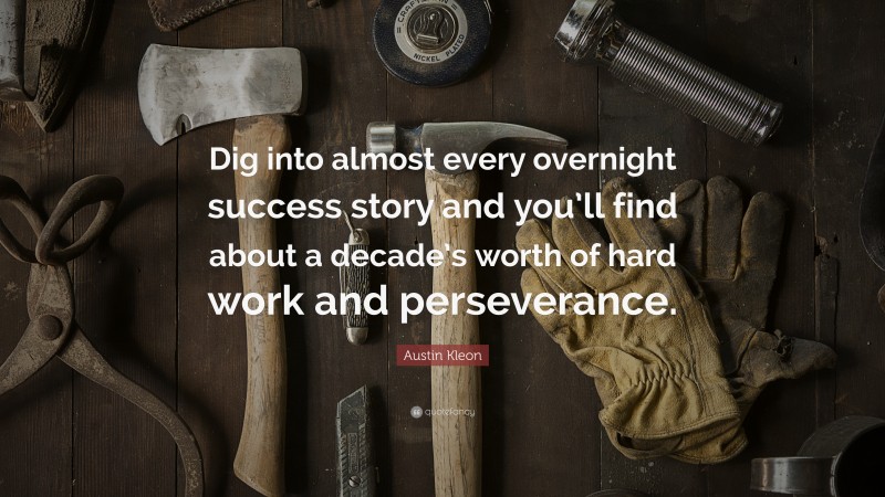 Austin Kleon Quote: “Dig into almost every overnight success story and you’ll find about a decade’s worth of hard work and perseverance.”