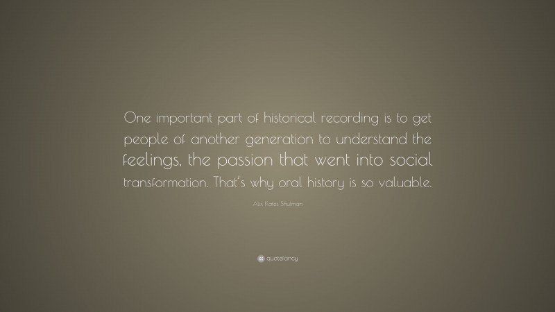 Alix Kates Shulman Quote: “One important part of historical recording is to get people of another generation to understand the feelings, the passion that went into social transformation. That’s why oral history is so valuable.”