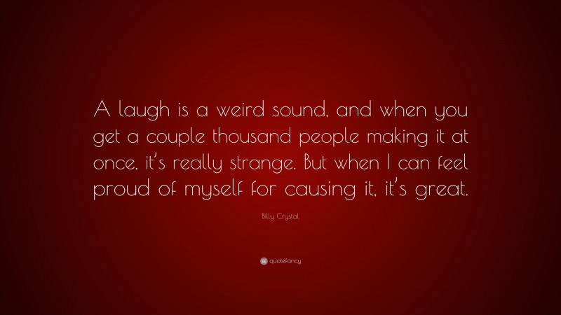 Billy Crystal Quote: “A laugh is a weird sound, and when you get a couple thousand people making it at once, it’s really strange. But when I can feel proud of myself for causing it, it’s great.”