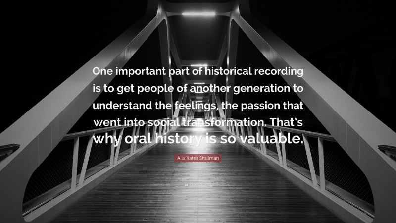 Alix Kates Shulman Quote: “One important part of historical recording is to get people of another generation to understand the feelings, the passion that went into social transformation. That’s why oral history is so valuable.”