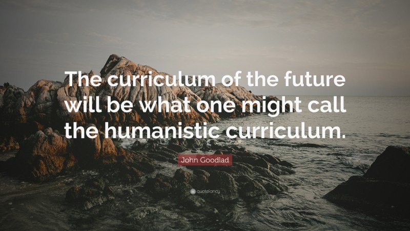 John Goodlad Quote: “The curriculum of the future will be what one might call the humanistic curriculum.”