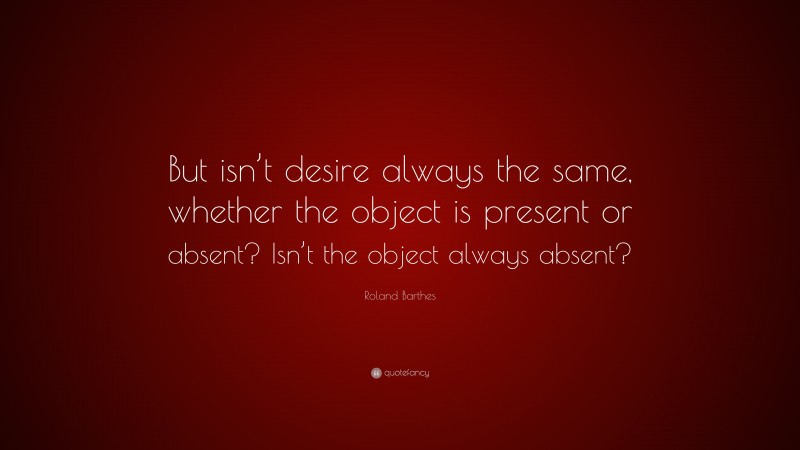 Roland Barthes Quote: “But isn’t desire always the same, whether the object is present or absent? Isn’t the object always absent?”