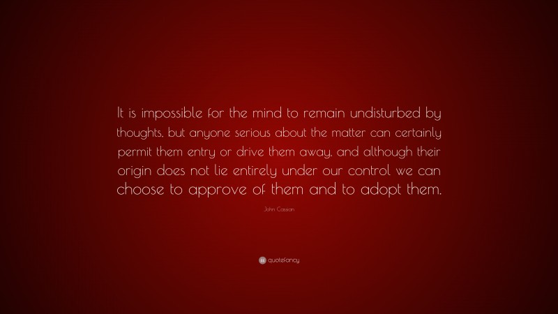 John Cassian Quote: “It is impossible for the mind to remain undisturbed by thoughts, but anyone serious about the matter can certainly permit them entry or drive them away, and although their origin does not lie entirely under our control we can choose to approve of them and to adopt them.”