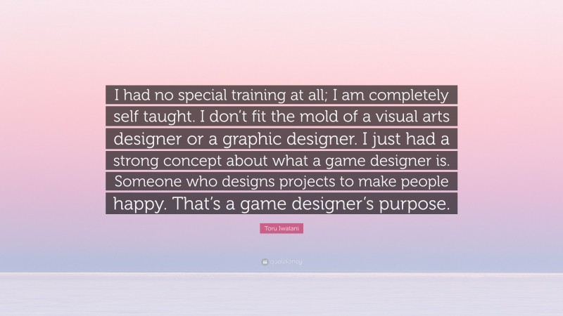 Toru Iwatani Quote: “I had no special training at all; I am completely self taught. I don’t fit the mold of a visual arts designer or a graphic designer. I just had a strong concept about what a game designer is. Someone who designs projects to make people happy. That’s a game designer’s purpose.”
