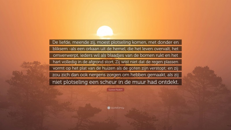 Gustave Flaubert Quote: “De liefde, meende zij, moest plotseling komen, met donder en bliksem -als een orkaan uit de hemel, die het leven overvalt, het omverwerpt, ieders wil als blaadjes van de bomen rukt en het hart volledig in de afgrond stort. Zij wist niet dat de regen plassen vormt op het plat van de huizen als de goten zijn verstopt; en zij zou zich dan ook nergens zorgen om hebben gemaakt, als zij niet plotseling een scheur in de muur had ontdekt.”