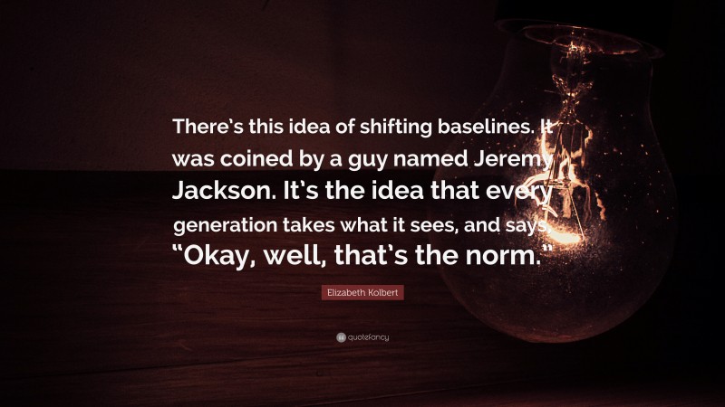 Elizabeth Kolbert Quote: “There’s this idea of shifting baselines. It was coined by a guy named Jeremy Jackson. It’s the idea that every generation takes what it sees, and says, “Okay, well, that’s the norm.””