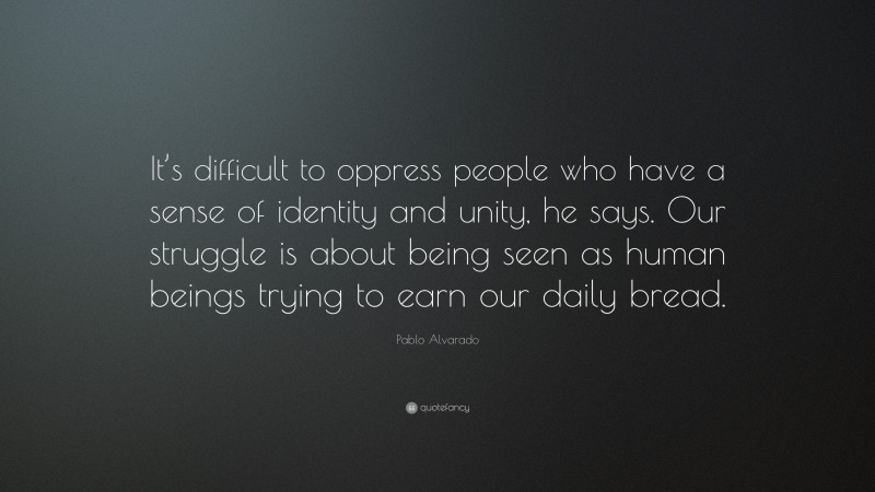 Pablo Alvarado Quote: “It’s difficult to oppress people who have a sense of identity and unity, he says. Our struggle is about being seen as human beings trying to earn our daily bread.”