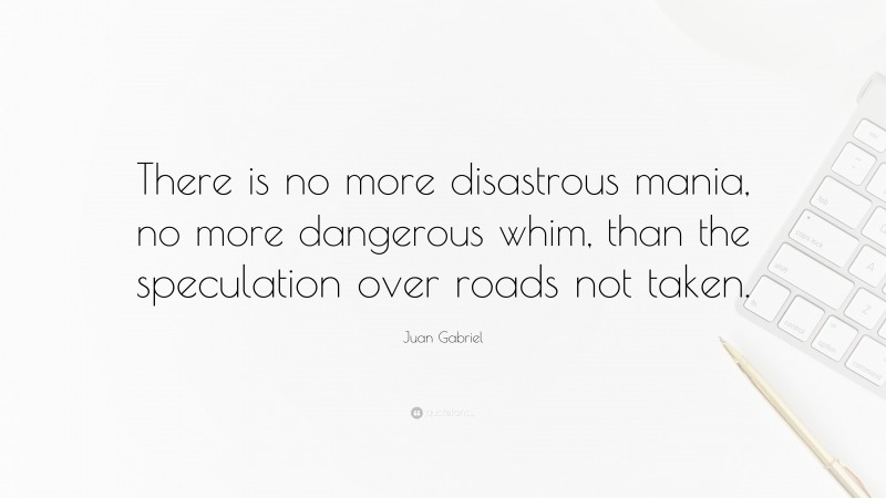 Juan Gabriel Quote: “There is no more disastrous mania, no more dangerous whim, than the speculation over roads not taken.”