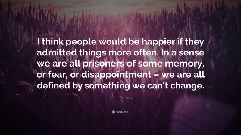 Simon Van Booy Quote: “I think people would be happier if they admitted things more often. In a sense we are all prisoners of some memory, or fear, or disappointment – we are all defined by something we can’t change.”
