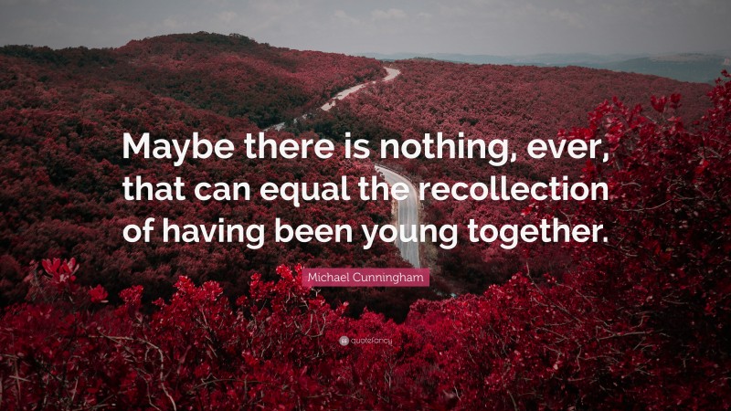 Michael Cunningham Quote: “Maybe there is nothing, ever, that can equal the recollection of having been young together.”