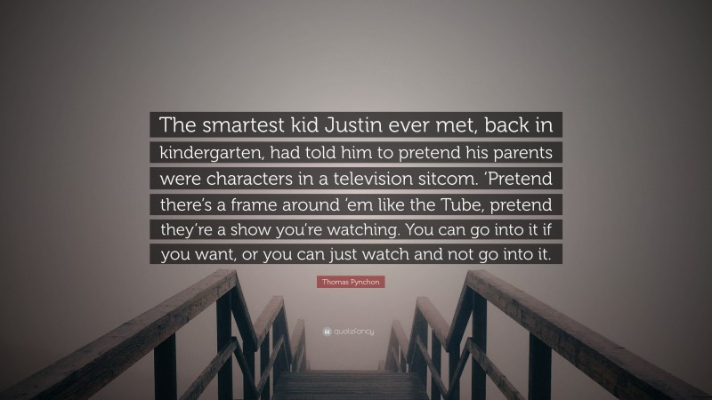 Thomas Pynchon Quote: “The smartest kid Justin ever met, back in kindergarten, had told him to pretend his parents were characters in a television sitcom. ‘Pretend there’s a frame around ’em like the Tube, pretend they’re a show you’re watching. You can go into it if you want, or you can just watch and not go into it.”