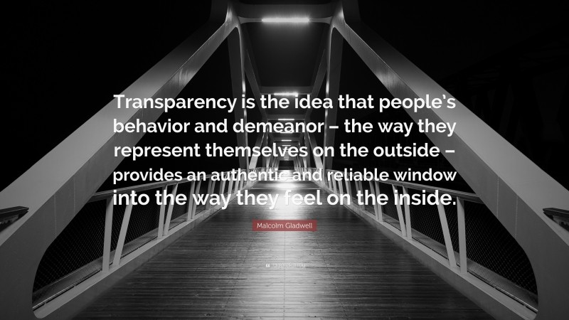 Malcolm Gladwell Quote: “Transparency is the idea that people’s behavior and demeanor – the way they represent themselves on the outside – provides an authentic and reliable window into the way they feel on the inside.”