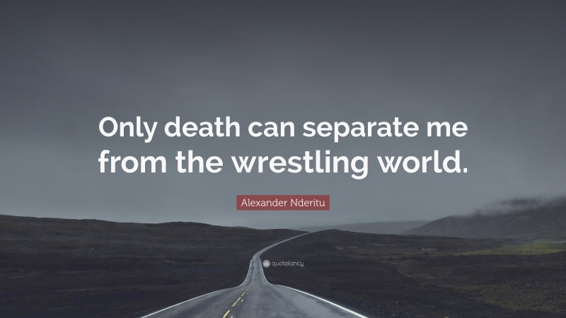 Alexander Nderitu Quote: “Only death can separate me from the wrestling world.”