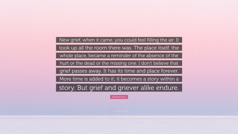 Wendell Berry Quote: “New grief, when it came, you could feel filling the air. It took up all the room there was. The place itself, the whole place, became a reminder of the absence of the hurt or the dead or the missing one. I don’t believe that grief passes away. It has its time and place forever. More time is added to it; it becomes a story within a story. But grief and griever alike endure.”
