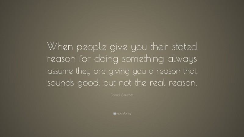James Altucher Quote: “When people give you their stated reason for doing something always assume they are giving you a reason that sounds good, but not the real reason.”