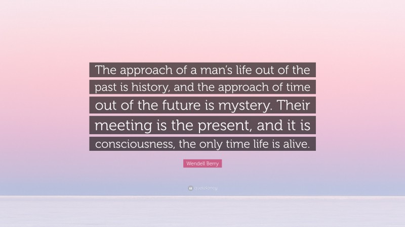 Wendell Berry Quote: “The approach of a man’s life out of the past is history, and the approach of time out of the future is mystery. Their meeting is the present, and it is consciousness, the only time life is alive.”