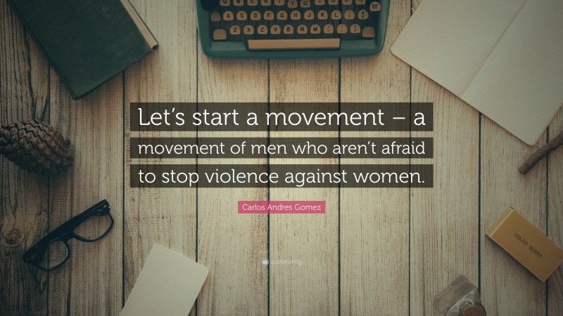 Carlos Andres Gomez Quote: “Let’s start a movement – a movement of men who aren’t afraid to stop violence against women.”