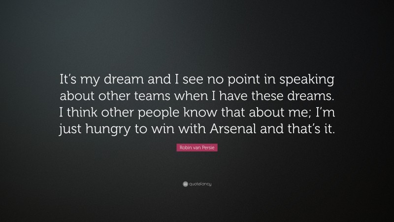 Robin van Persie Quote: “It’s my dream and I see no point in speaking about other teams when I have these dreams. I think other people know that about me; I’m just hungry to win with Arsenal and that’s it.”