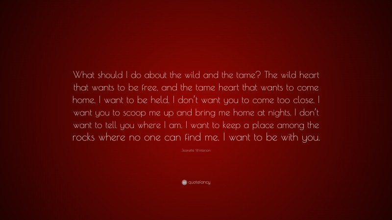 Jeanette Winterson Quote: “What should I do about the wild and the tame? The wild heart that wants to be free, and the tame heart that wants to come home. I want to be held. I don’t want you to come too close. I want you to scoop me up and bring me home at nights. I don’t want to tell you where I am. I want to keep a place among the rocks where no one can find me. I want to be with you.”