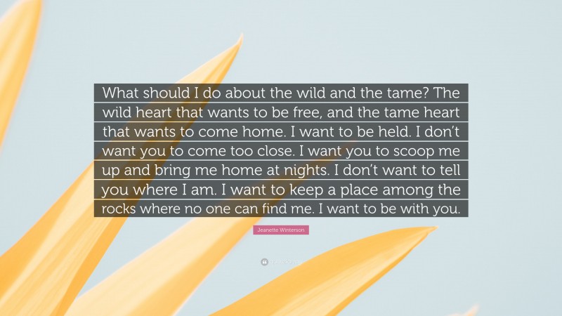 Jeanette Winterson Quote: “What should I do about the wild and the tame? The wild heart that wants to be free, and the tame heart that wants to come home. I want to be held. I don’t want you to come too close. I want you to scoop me up and bring me home at nights. I don’t want to tell you where I am. I want to keep a place among the rocks where no one can find me. I want to be with you.”