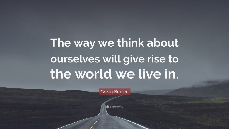 Gregg Braden Quote: “The way we think about ourselves will give rise to the world we live in.”
