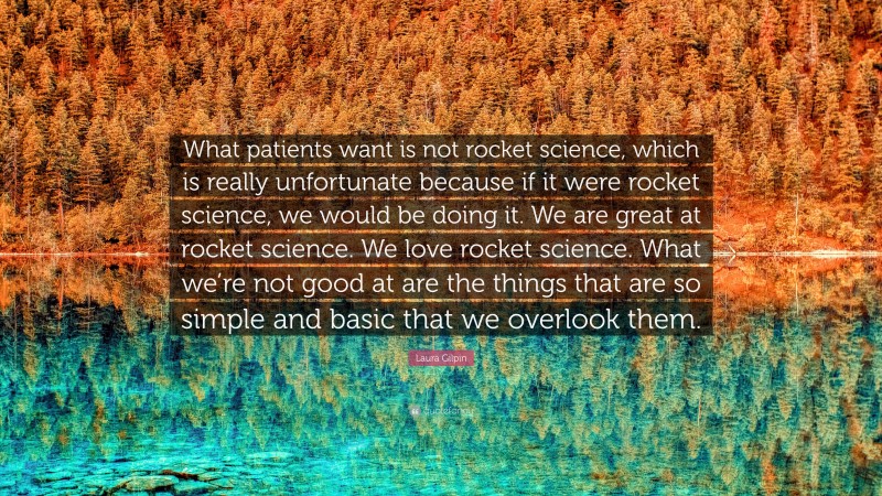 Laura Gilpin Quote: “What patients want is not rocket science, which is really unfortunate because if it were rocket science, we would be doing it. We are great at rocket science. We love rocket science. What we’re not good at are the things that are so simple and basic that we overlook them.”