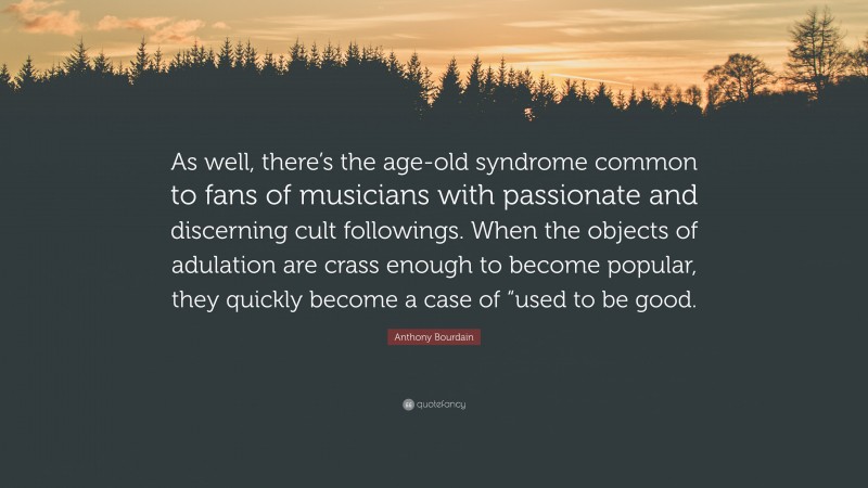 Anthony Bourdain Quote: “As well, there’s the age-old syndrome common to fans of musicians with passionate and discerning cult followings. When the objects of adulation are crass enough to become popular, they quickly become a case of “used to be good.”