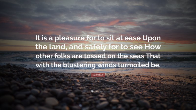 Lucretius Quote: “It is a pleasure for to sit at ease Upon the land, and safely for to see How other folks are tossed on the seas That with the blustering winds turmoiled be.”