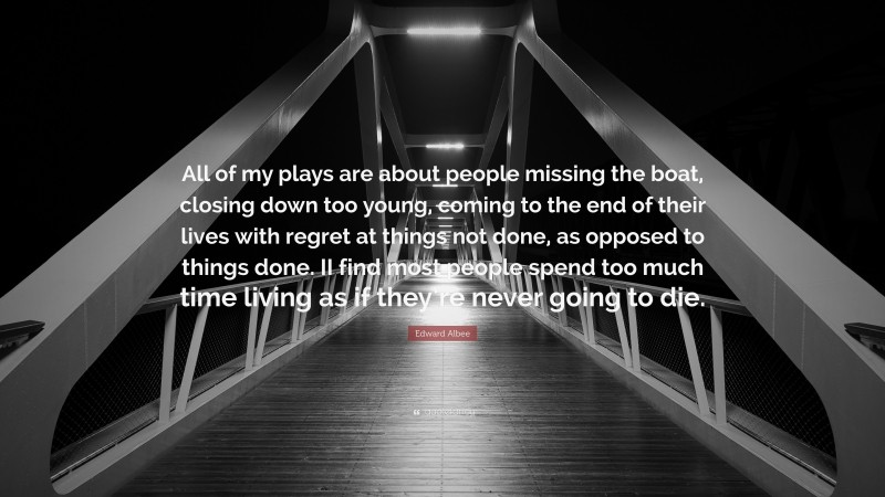 Edward Albee Quote: “All of my plays are about people missing the boat, closing down too young, coming to the end of their lives with regret at things not done, as opposed to things done. II find most people spend too much time living as if they’re never going to die.”