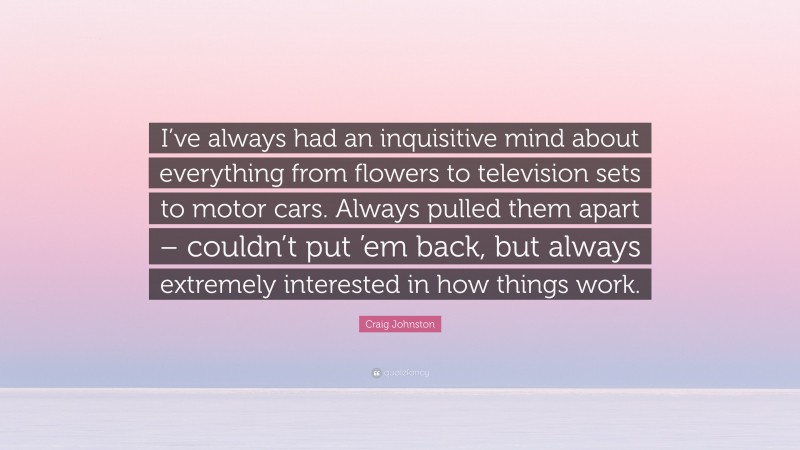 Craig Johnston Quote: “I’ve always had an inquisitive mind about everything from flowers to television sets to motor cars. Always pulled them apart – couldn’t put ’em back, but always extremely interested in how things work.”