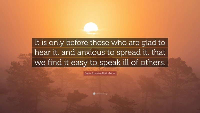 Jean Antoine Petit-Senn Quote: “It is only before those who are glad to hear it, and anxious to spread it, that we find it easy to speak ill of others.”