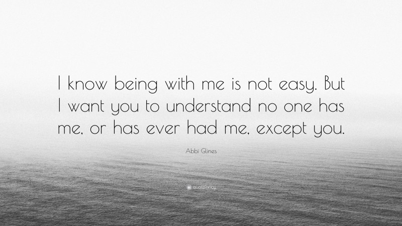 Abbi Glines Quote: “I know being with me is not easy. But I want you to understand no one has me, or has ever had me, except you.”