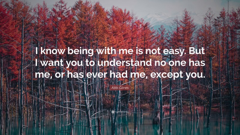 Abbi Glines Quote: “I know being with me is not easy. But I want you to understand no one has me, or has ever had me, except you.”