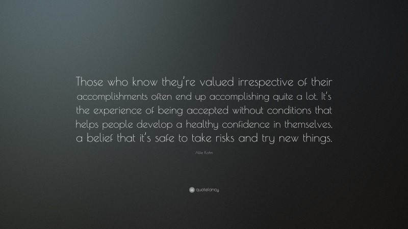 Alfie Kohn Quote: “Those who know they’re valued irrespective of their accomplishments often end up accomplishing quite a lot. It’s the experience of being accepted without conditions that helps people develop a healthy confidence in themselves, a belief that it’s safe to take risks and try new things.”