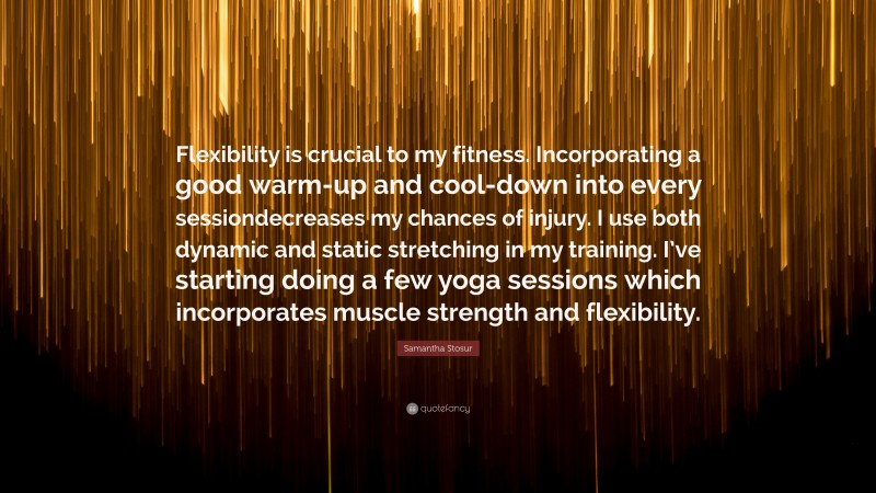 Samantha Stosur Quote: “Flexibility is crucial to my fitness. Incorporating a good warm-up and cool-down into every sessiondecreases my chances of injury. I use both dynamic and static stretching in my training. I’ve starting doing a few yoga sessions which incorporates muscle strength and flexibility.”