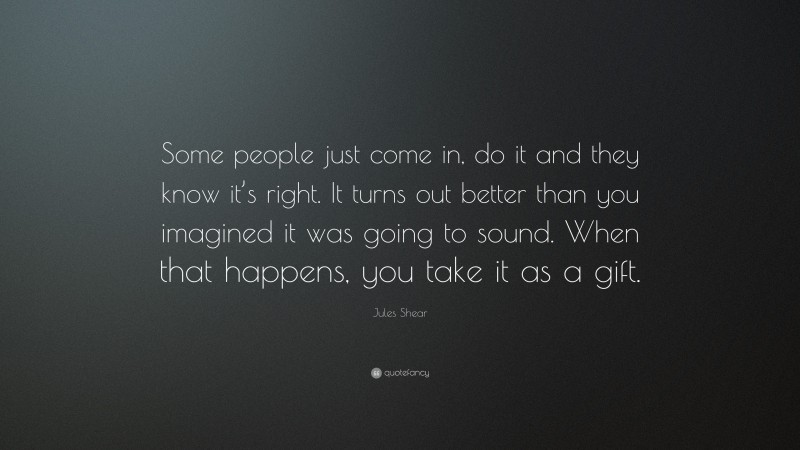 Jules Shear Quote: “Some people just come in, do it and they know it’s right. It turns out better than you imagined it was going to sound. When that happens, you take it as a gift.”